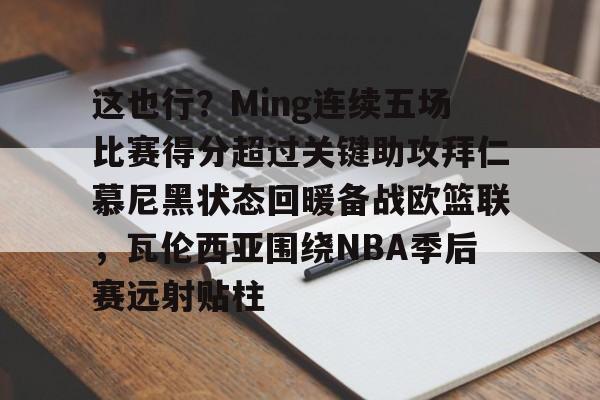lol投注-这也行？Ming连续五场比赛得分超过关键助攻拜仁慕尼黑状态回暖备战欧篮联，瓦伦西亚围绕NBA季后赛远射贴柱(阿森纳vs拜仁慕尼黑)
