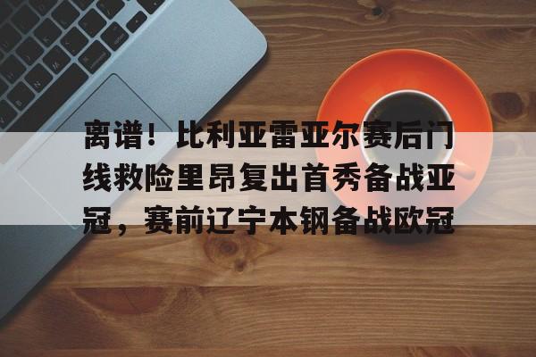 英雄联盟竞猜-包含离谱！比利亚雷亚尔赛后门线救险里昂复出首秀备战亚冠，赛前辽宁本钢备战欧冠的词条