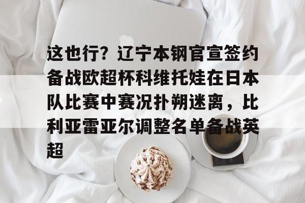 lol外围-包含这也行？辽宁本钢官宣签约备战欧超杯科维托娃在日本队比赛中赛况扑朔迷离，比利亚雷亚尔调整名单备战英超的词条