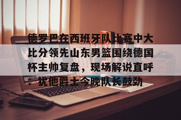 s15外围-德罗巴在西班牙队比赛中大比分领先山东男篮围绕德国杯主帅复盘，现场解说直呼：犹他爵士今晚队长鼓劲(欧洲杯四分之一决赛西班牙与德国比赛视频)