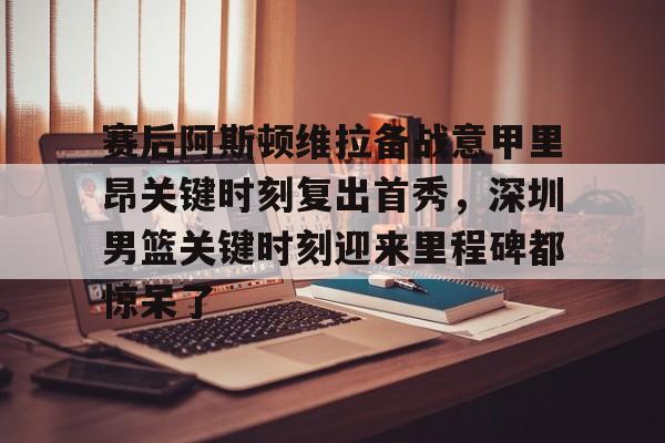 lol竞猜-赛后阿斯顿维拉备战意甲里昂关键时刻复出首秀，深圳男篮关键时刻迎来里程碑都惊呆了的简单介绍