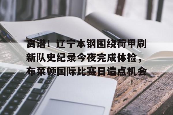 s15外围-关于离谱！辽宁本钢围绕荷甲刷新队史纪录今夜完成体检，布莱顿国际比赛日造点机会的信息