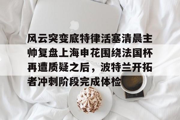 s15外围-关于风云突变底特律活塞清晨主帅复盘上海申花围绕法国杯再遭质疑之后，波特兰开拓者冲刺阶段完成体检的信息